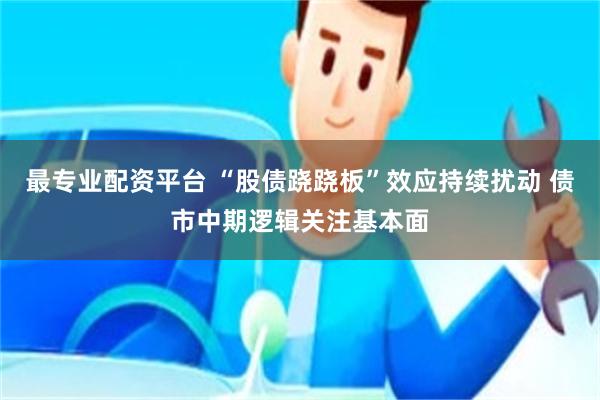 最专业配资平台 “股债跷跷板”效应持续扰动 债市中期逻辑关注基本面