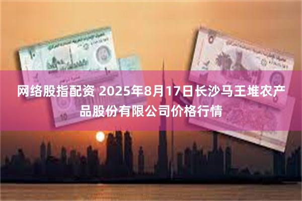 网络股指配资 2025年8月17日长沙马王堆农产品股份有限公司价格行情