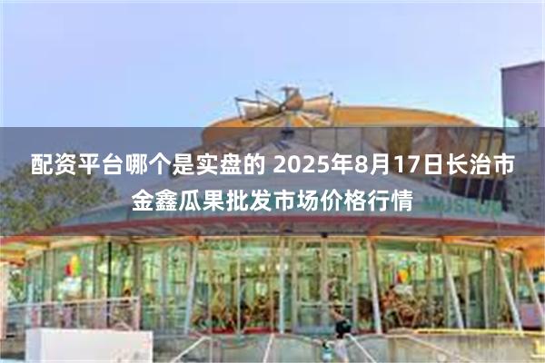 配资平台哪个是实盘的 2025年8月17日长治市金鑫瓜果批发市场价格行情