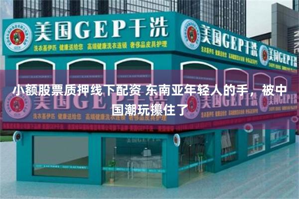 小额股票质押线下配资 东南亚年轻人的手，被中国潮玩攥住了