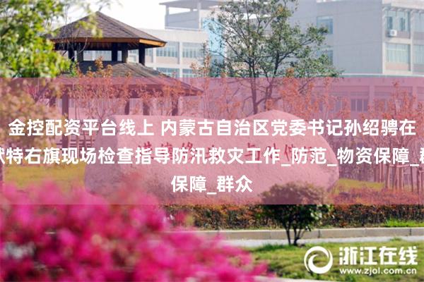 金控配资平台线上 内蒙古自治区党委书记孙绍骋在土默特右旗现场检查指导防汛救灾工作_防范_物资保障_群众