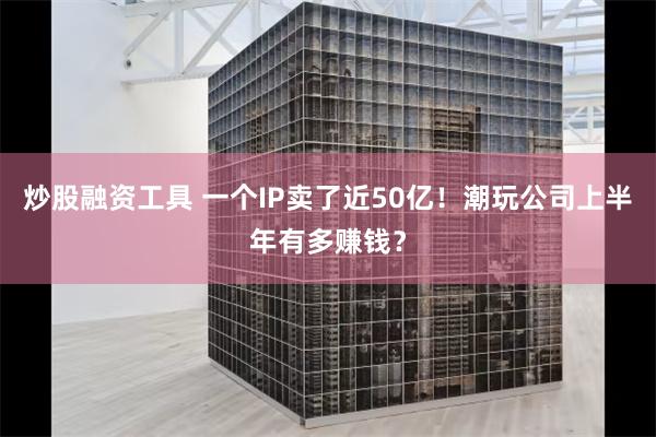 炒股融资工具 一个IP卖了近50亿！潮玩公司上半年有多赚钱？