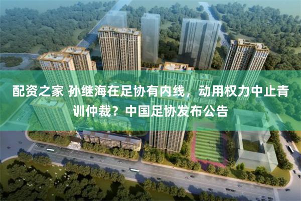 配资之家 孙继海在足协有内线，动用权力中止青训仲裁？中国足协发布公告
