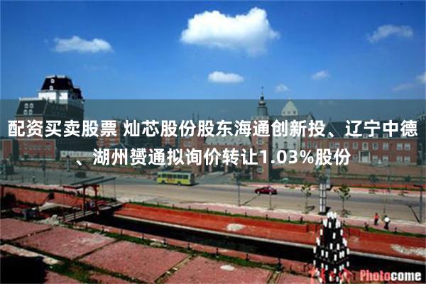 配资买卖股票 灿芯股份股东海通创新投、辽宁中德、湖州赟通拟询价转让1.03%股份