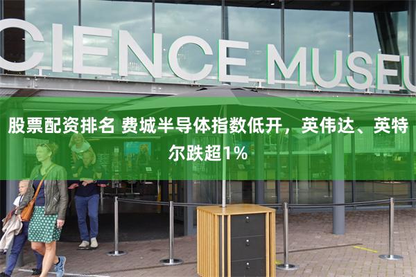 股票配资排名 费城半导体指数低开，英伟达、英特尔跌超1%