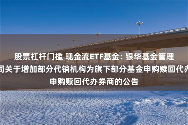 股票杠杆门槛 现金流ETF基金: 银华基金管理股份有限公司关于增加部分代销机构为旗下部分基金申购赎回代办券商的公告