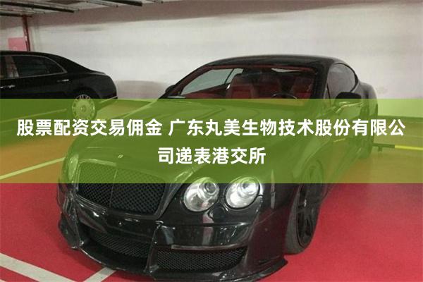 股票配资交易佣金 广东丸美生物技术股份有限公司递表港交所