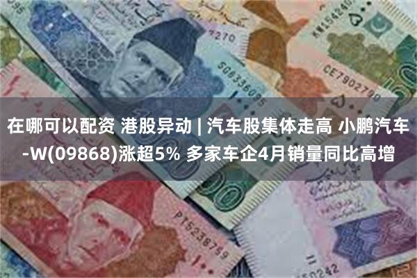 在哪可以配资 港股异动 | 汽车股集体走高 小鹏汽车-W(09868)涨超5% 多家车企4月销量同比高增