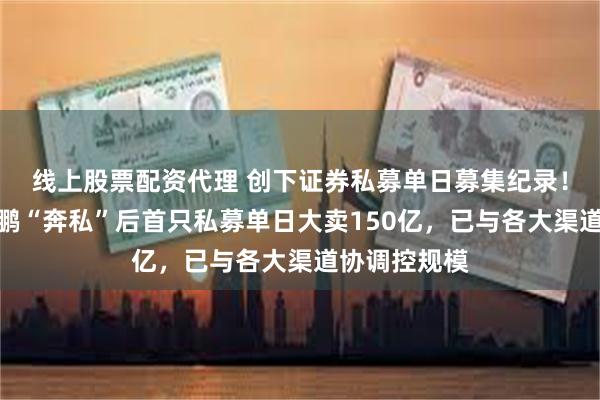 线上股票配资代理 创下证券私募单日募集纪录!资管大咖林鹏“奔私”后首只私募单日大卖150亿,已与各大渠道协调控规模