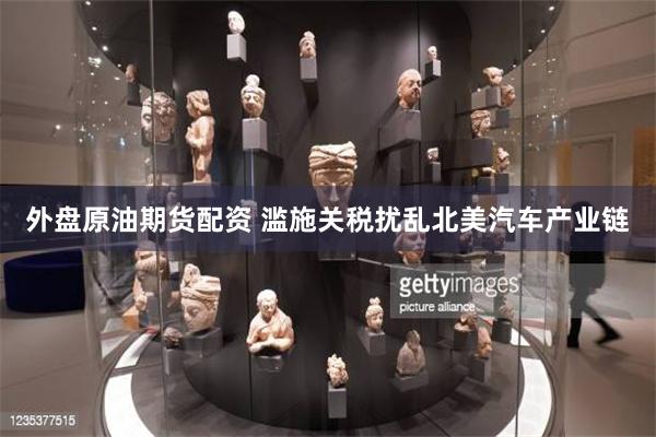 外盘原油期货配资 滥施关税扰乱北美汽车产业链